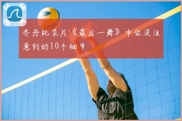 乔丹纪录片《最后一舞》中你没注意到的10个细节