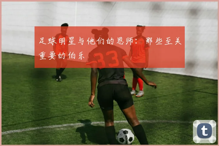 足球明星与他们的恩师:那些至关重要的伯乐