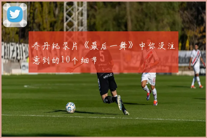 乔丹纪录片《最后一舞》中你没注意到的10个细节