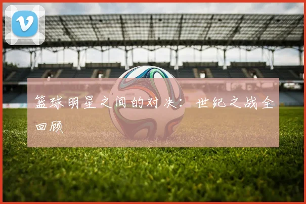 篮球明星之间的对决:世纪之战全回顾