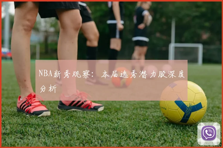 NBA新秀观察:本届选秀潜力股深度分析