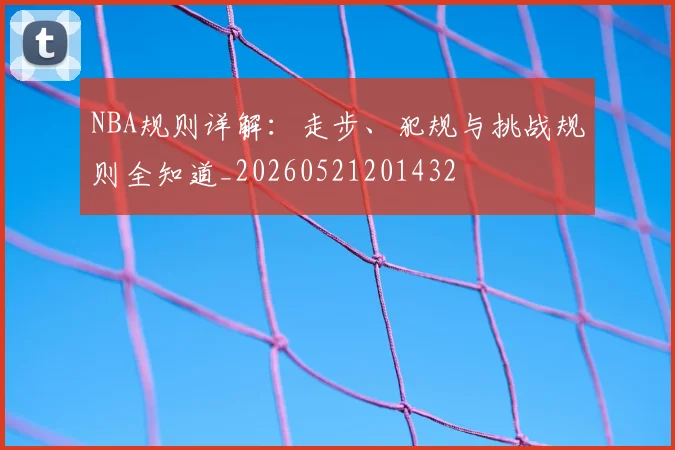 NBA规则详解:走步、犯规与挑战规则全知道_20260521201432